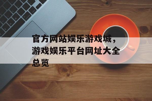 官方网站娱乐游戏城，游戏娱乐平台网址大全总览